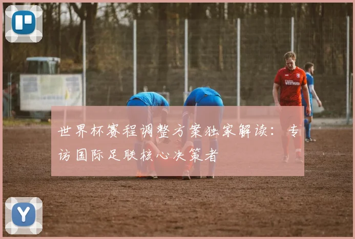 世界杯赛程调整方案独家解读:专访国际足联核心决策者