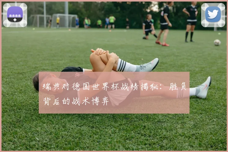 瑞典对德国世界杯战绩揭秘：胜负背后的战术博弈