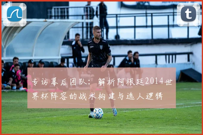 专访幕后团队：解析阿根廷2014世界杯阵容的战术构建与选人逻辑