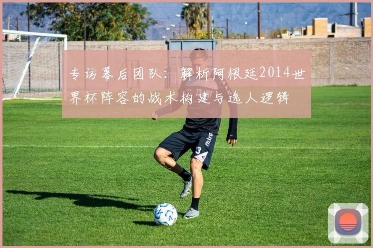 专访幕后团队:解析阿根廷2014世界杯阵容的战术构建与选人逻辑