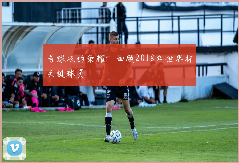 号球衣的荣耀：回顾2018年世界杯关键球员