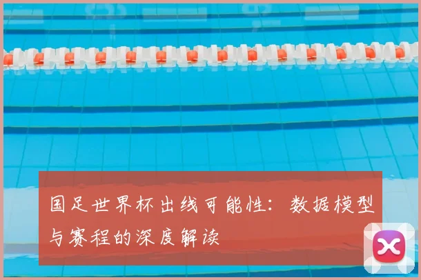 国足世界杯出线可能性:数据模型与赛程的深度解读